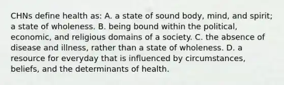 CHNs define health​ as: A. a state of sound​ body, mind, and​ spirit; a state of wholeness. B. being bound within the​ political, economic, and religious domains of a society. C. the absence of disease and​ illness, rather than a state of wholeness. D. a resource for everyday that is influenced by​ circumstances, beliefs, and the determinants of health.