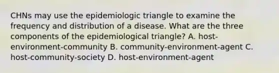 CHNs may use the epidemiologic triangle to examine the frequency and distribution of a disease. What are the three components of the epidemiological​ triangle? A. host-environment-community B. community-environment-agent C. host-community-society D. host-environment-agent