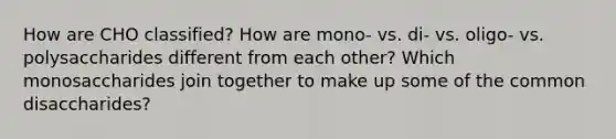 How are CHO classified? How are mono- vs. di- vs. oligo- vs. polysaccharides different from each other? Which monosaccharides join together to make up some of the common disaccharides?