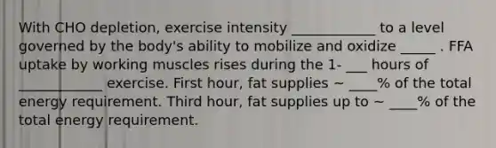 With CHO depletion, exercise intensity ____________ to a level governed by the body's ability to mobilize and oxidize _____ . FFA uptake by working muscles rises during the 1- ___ hours of ____________ exercise. First hour, fat supplies ~ ____% of the total energy requirement. Third hour, fat supplies up to ~ ____% of the total energy requirement.