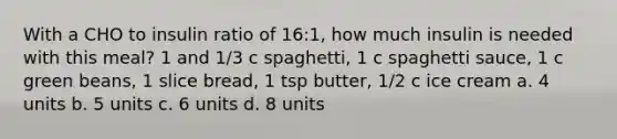 With a CHO to insulin ratio of 16:1, how much insulin is needed with this meal? 1 and 1/3 c spaghetti, 1 c spaghetti sauce, 1 c green beans, 1 slice bread, 1 tsp butter, 1/2 c ice cream a. 4 units b. 5 units c. 6 units d. 8 units