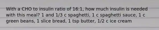 With a CHO to insulin ratio of 16:1, how much insulin is needed with this meal? 1 and 1/3 c spaghetti, 1 c spaghetti sauce, 1 c green beans, 1 slice bread, 1 tsp butter, 1/2 c ice cream