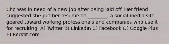 Cho was in need of a new job after being laid off. Her friend suggested she put her resume on ________, a social media site geared toward working professionals and companies who use it for recruiting. A) Twitter B) LinkedIn C) Facebook D) Google Plus E) Reddit.com