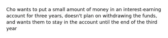 Cho wants to put a small amount of money in an interest-earning account for three years, doesn't plan on withdrawing the funds, and wants them to stay in the account until the end of the third year