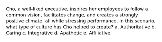 Cho, a well-liked executive, inspires her employees to follow a common vision, facilitates change, and creates a strongly positive climate, all while stressing performance. In this scenario, what type of culture has Cho helped to create? a. Authoritative b. Caring c. Integrative d. Apathetic e. Affiliative