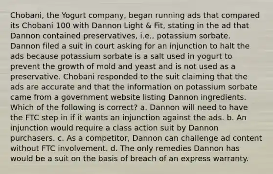 Chobani, the Yogurt company, began running ads that compared its Chobani 100 with Dannon Light & Fit, stating in the ad that Dannon contained preservatives, i.e., potassium sorbate. Dannon filed a suit in court asking for an injunction to halt the ads because potassium sorbate is a salt used in yogurt to prevent the growth of mold and yeast and is not used as a preservative. Chobani responded to the suit claiming that the ads are accurate and that the information on potassium sorbate came from a government website listing Dannon ingredients. Which of the following is correct? ​a. Dannon will need to have the FTC step in if it wants an injunction against the ads. b. An injunction would require a class action suit by Dannon purchasers. c. As a competitor, Dannon can challenge ad content without FTC involvement. d. The only remedies Dannon has would be a suit on the basis of breach of an express warranty.