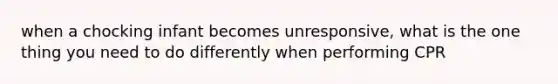 when a chocking infant becomes unresponsive, what is the one thing you need to do differently when performing CPR