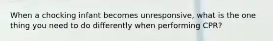 When a chocking infant becomes unresponsive, what is the one thing you need to do differently when performing CPR?
