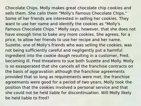 Chocolate Chips. Molly makes great chocolate chip cookies and sells them. She calls them "Molly's Famous Chocolate Chips." Some of her friends are interested in selling her cookies. They want to use her name and identify the cookies as "Molly's Famous Chocolate Chips." Molly says, however, that she does not have enough time to bake any more cookies. She agrees, for a price, to allow her friends to use her recipe and her name. Suzette, one of Molly's friends who was selling the cookies, was not being sufficiently careful and negligently put a harmful ingredient into the cookie dough resulting in a customer, Fred, becoming ill. Fred threatens to sue both Suzette and Molly. Molly is so exasperated that she cancels all the franchise contracts on the basis of aggravation although the franchise agreements provided that so long as requirements were met, the franchise agreements were good for a period of two years, Molly took the position that the cookies involved a personal service and that she could not be held liable for discontinuation. Will Molly likely be held liable to Fred?