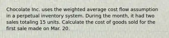 Chocolate Inc. uses the weighted average cost flow assumption in a perpetual inventory system. During the month, it had two sales totaling 15 units. Calculate the cost of goods sold for the first sale made on Mar. 20.