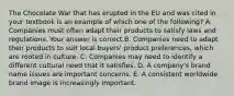 The Chocolate War that has erupted in the EU and was cited in your textbook is an example of which one of the​ following? A. Companies must often adapt their products to satisfy laws and regulations. Your answer is correct.B. Companies need to adapt their products to suit local​ buyers' product​ preferences, which are rooted in culture. C. Companies may need to identify a different cultural need that it satisfies. D. A​ company's brand name issues are important concerns. E. A consistent worldwide brand image is increasingly important.