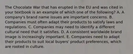 The Chocolate War that has erupted in the EU and was cited in your textbook is an example of which one of the​ following? A. A​ company's brand name issues are important concerns. B. Companies must often adapt their products to satisfy laws and regulations. C. Companies may need to identify a different cultural need that it satisfies. D. A consistent worldwide brand image is increasingly important. E. Companies need to adapt their products to suit local​ buyers' product​ preferences, which are rooted in culture.