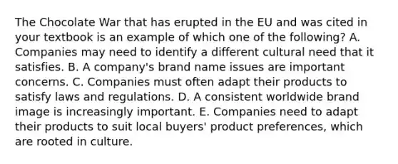 The Chocolate War that has erupted in the EU and was cited in your textbook is an example of which one of the​ following? A. Companies may need to identify a different cultural need that it satisfies. B. A​ company's brand name issues are important concerns. C. Companies must often adapt their products to satisfy laws and regulations. D. A consistent worldwide brand image is increasingly important. E. Companies need to adapt their products to suit local​ buyers' product​ preferences, which are rooted in culture.