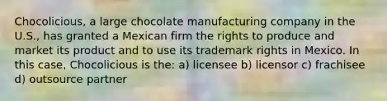 Chocolicious, a large chocolate manufacturing company in the U.S., has granted a Mexican firm the rights to produce and market its product and to use its trademark rights in Mexico. In this case, Chocolicious is the: a) licensee b) licensor c) frachisee d) outsource partner