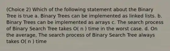 (Choice 2) Which of the following statement about the Binary Tree is true a. Binary Trees can be implemented as linked lists. b. Binary Trees can be implemented as arrays c. The search process of Binary Search Tree takes O( n ) time in the worst case. d. On the average, The search process of Binary Search Tree always takes O( n ) time