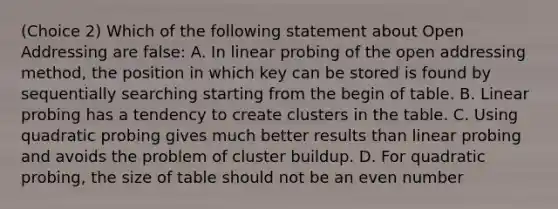 (Choice 2) Which of the following statement about Open Addressing are false: A. In linear probing of the open addressing method, the position in which key can be stored is found by sequentially searching starting from the begin of table. B. Linear probing has a tendency to create clusters in the table. C. Using quadratic probing gives much better results than linear probing and avoids the problem of cluster buildup. D. For quadratic probing, the size of table should not be an even number