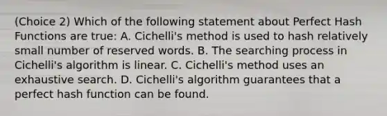 (Choice 2) Which of the following statement about Perfect Hash Functions are true: A. Cichelli's method is used to hash relatively small number of reserved words. B. The searching process in Cichelli's algorithm is linear. C. Cichelli's method uses an exhaustive search. D. Cichelli's algorithm guarantees that a perfect hash function can be found.