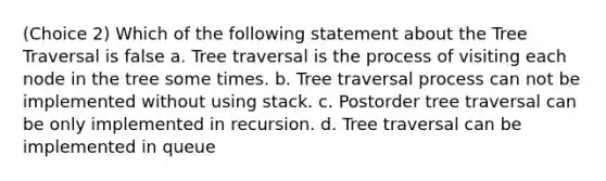 (Choice 2) Which of the following statement about the Tree Traversal is false a. Tree traversal is the process of visiting each node in the tree some times. b. Tree traversal process can not be implemented without using stack. c. Postorder tree traversal can be only implemented in recursion. d. Tree traversal can be implemented in queue