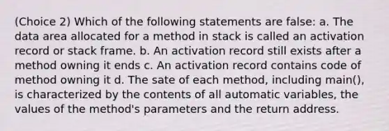 (Choice 2) Which of the following statements are false: a. The data area allocated for a method in stack is called an activation record or stack frame. b. An activation record still exists after a method owning it ends c. An activation record contains code of method owning it d. The sate of each method, including main(), is characterized by the contents of all automatic variables, the values of the method's parameters and the return address.