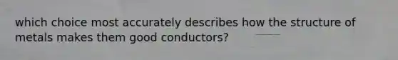 which choice most accurately describes how the structure of metals makes them good conductors?