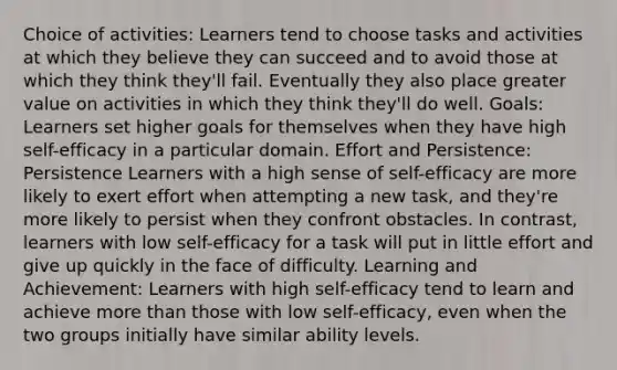 Choice of activities: Learners tend to choose tasks and activities at which they believe they can succeed and to avoid those at which they think they'll fail. Eventually they also place greater value on activities in which they think they'll do well. Goals: Learners set higher goals for themselves when they have high self-efficacy in a particular domain. Effort and Persistence: Persistence Learners with a high sense of self-efficacy are more likely to exert effort when attempting a new task, and they're more likely to persist when they confront obstacles. In contrast, learners with low self-efficacy for a task will put in little effort and give up quickly in the face of difficulty. Learning and Achievement: Learners with high self-efficacy tend to learn and achieve more than those with low self-efficacy, even when the two groups initially have similar ability levels.