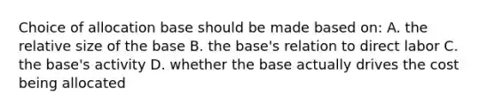 Choice of allocation base should be made based on: A. the relative size of the base B. the base's relation to direct labor C. the base's activity D. whether the base actually drives the cost being allocated