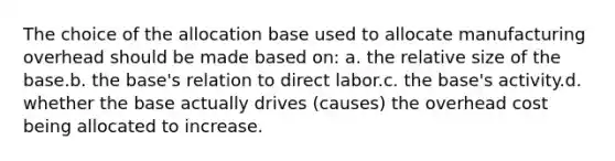 The choice of the allocation base used to allocate manufacturing overhead should be made based on: a. the relative size of the base.b. the base's relation to direct labor.c. the base's activity.d. whether the base actually drives (causes) the overhead cost being allocated to increase.