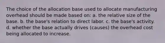 The choice of the allocation base used to allocate manufacturing overhead should be made based on: a. the relative size of the base. b. the base's relation to direct labor. c. the base's activity. d. whether the base actually drives (causes) the overhead cost being allocated to increase.