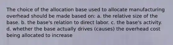 The choice of the allocation base used to allocate manufacturing overhead should be made based on: a. the relative size of the base. b. the base's relation to direct labor. c. the base's activity. d. whether the base actually drives (causes) the overhead cost being allocated to increase