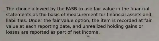 The choice allowed by the FASB to use fair value in the financial statements as the basis of measurement for financial assets and liabilities. Under the fair value option, the item is recorded at fair value at each reporting date, and unrealized holding gains or losses are reported as part of net income.