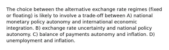 The choice between the alternative exchange rate regimes (fixed or floating) is likely to involve a trade-off between A) national monetary policy autonomy and international economic integration. B) exchange rate uncertainty and national policy autonomy. C) balance of payments autonomy and inflation. D) unemployment and inflation.