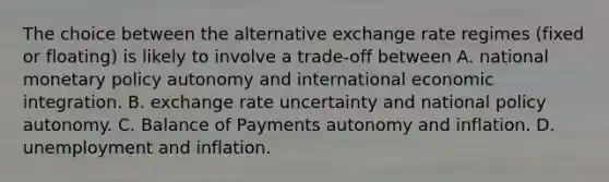 The choice between the alternative exchange rate regimes (fixed or floating) is likely to involve a trade-off between A. national monetary policy autonomy and international economic integration. B. exchange rate uncertainty and national policy autonomy. C. Balance of Payments autonomy and inflation. D. unemployment and inflation.