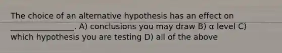 The choice of an alternative hypothesis has an effect on ________________. A) conclusions you may draw B) α level C) which hypothesis you are testing D) all of the above