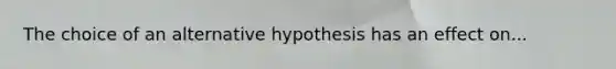 The choice of an alternative hypothesis has an effect on...