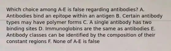 Which choice among A-E is false regarding antibodies? A. Antibodies bind an epitope within an antigen B. Certain antibody types may have polymer forms C. A single antibody has two binding sites D. Immunoglobins are the same as antibodies E. Antibody classes can be identified by the composition of their constant regions F. None of A-E is false