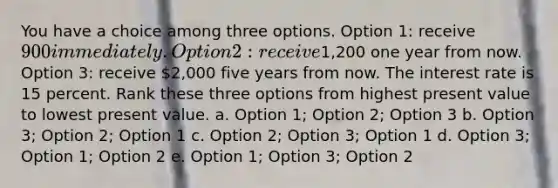 You have a choice among three options. Option 1: receive 900 immediately. Option 2: receive1,200 one year from now. Option 3: receive 2,000 five years from now. The interest rate is 15 percent. Rank these three options from highest present value to lowest present value. a. Option 1; Option 2; Option 3 b. Option 3; Option 2; Option 1 c. Option 2; Option 3; Option 1 d. Option 3; Option 1; Option 2 e. Option 1; Option 3; Option 2