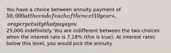 You have a choice between annuity payment of 50,000 at the end of each of the next 10 years, or a perpetuity that pays you25,000 indefinitely. You are indifferent between the two choices when the interest rate is 7.18% (this is true). At interest rates below this level, you would pick the annuity