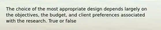 The choice of the most appropriate design depends largely on the objectives, the budget, and client preferences associated with the research. True or false