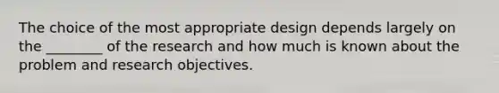 The choice of the most appropriate design depends largely on the ________ of the research and how much is known about the problem and research objectives.