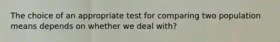 The choice of an appropriate test for comparing two population means depends on whether we deal with?