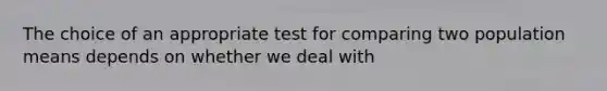 The choice of an appropriate test for comparing two population means depends on whether we deal with