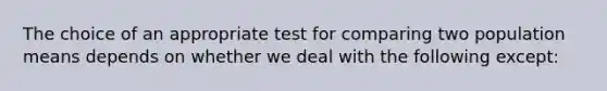 The choice of an appropriate test for comparing two population means depends on whether we deal with the following except: