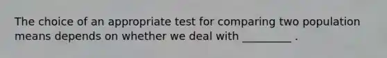 The choice of an appropriate test for comparing two population means depends on whether we deal with _________ .