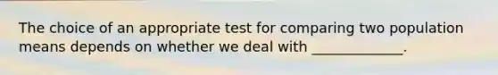 The choice of an appropriate test for comparing two population means depends on whether we deal with _____________.