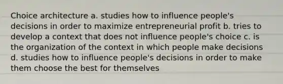 Choice architecture a. studies how to influence people's decisions in order to maximize entrepreneurial profit b. tries to develop a context that does not influence people's choice c. is the organization of the context in which people make decisions d. studies how to influence people's decisions in order to make them choose the best for themselves