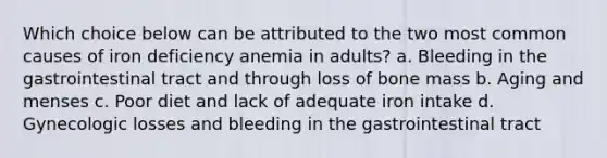 Which choice below can be attributed to the two most common causes of iron deficiency anemia in adults? a. Bleeding in the gastrointestinal tract and through loss of bone mass b. Aging and menses c. Poor diet and lack of adequate iron intake d. Gynecologic losses and bleeding in the gastrointestinal tract