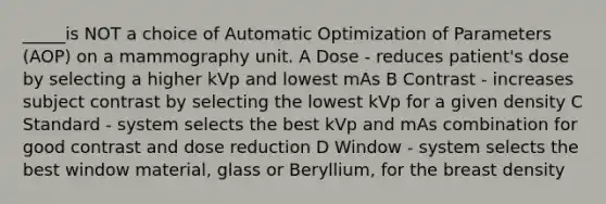 _____is NOT a choice of Automatic Optimization of Parameters (AOP) on a mammography unit. A Dose - reduces patient's dose by selecting a higher kVp and lowest mAs B Contrast - increases subject contrast by selecting the lowest kVp for a given density C Standard - system selects the best kVp and mAs combination for good contrast and dose reduction D Window - system selects the best window material, glass or Beryllium, for the breast density