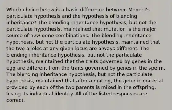 Which choice below is a basic difference between Mendel's particulate hypothesis and the hypothesis of blending inheritance? The blending inheritance hypothesis, but not the particulate hypothesis, maintained that mutation is the major source of new gene combinations. The blending inheritance hypothesis, but not the particulate hypothesis, maintained that the two alleles at any given locus are always different. The blending inheritance hypothesis, but not the particulate hypothesis, maintained that the traits governed by genes in the egg are different from the traits governed by genes in the sperm. The blending inheritance hypothesis, but not the particulate hypothesis, maintained that after a mating, the genetic material provided by each of the two parents is mixed in the offspring, losing its individual identity. All of the listed responses are correct.