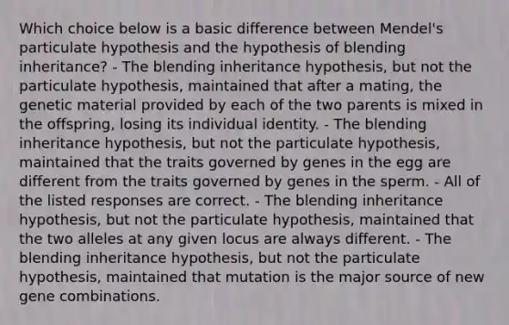 Which choice below is a basic difference between Mendel's particulate hypothesis and the hypothesis of blending inheritance? - The blending inheritance hypothesis, but not the particulate hypothesis, maintained that after a mating, the genetic material provided by each of the two parents is mixed in the offspring, losing its individual identity. - The blending inheritance hypothesis, but not the particulate hypothesis, maintained that the traits governed by genes in the egg are different from the traits governed by genes in the sperm. - All of the listed responses are correct. - The blending inheritance hypothesis, but not the particulate hypothesis, maintained that the two alleles at any given locus are always different. - The blending inheritance hypothesis, but not the particulate hypothesis, maintained that mutation is the major source of new gene combinations.