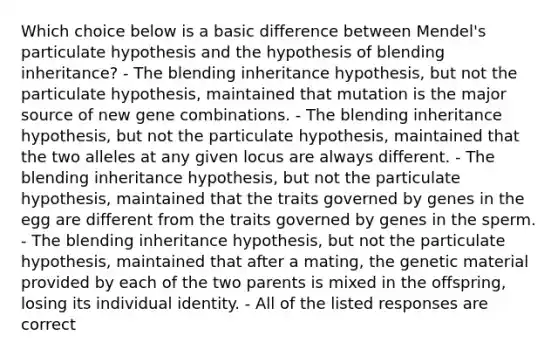 Which choice below is a basic difference between Mendel's particulate hypothesis and the hypothesis of blending inheritance? - The blending inheritance hypothesis, but not the particulate hypothesis, maintained that mutation is the major source of new gene combinations. - The blending inheritance hypothesis, but not the particulate hypothesis, maintained that the two alleles at any given locus are always different. - The blending inheritance hypothesis, but not the particulate hypothesis, maintained that the traits governed by genes in the egg are different from the traits governed by genes in the sperm. - The blending inheritance hypothesis, but not the particulate hypothesis, maintained that after a mating, the genetic material provided by each of the two parents is mixed in the offspring, losing its individual identity. - All of the listed responses are correct